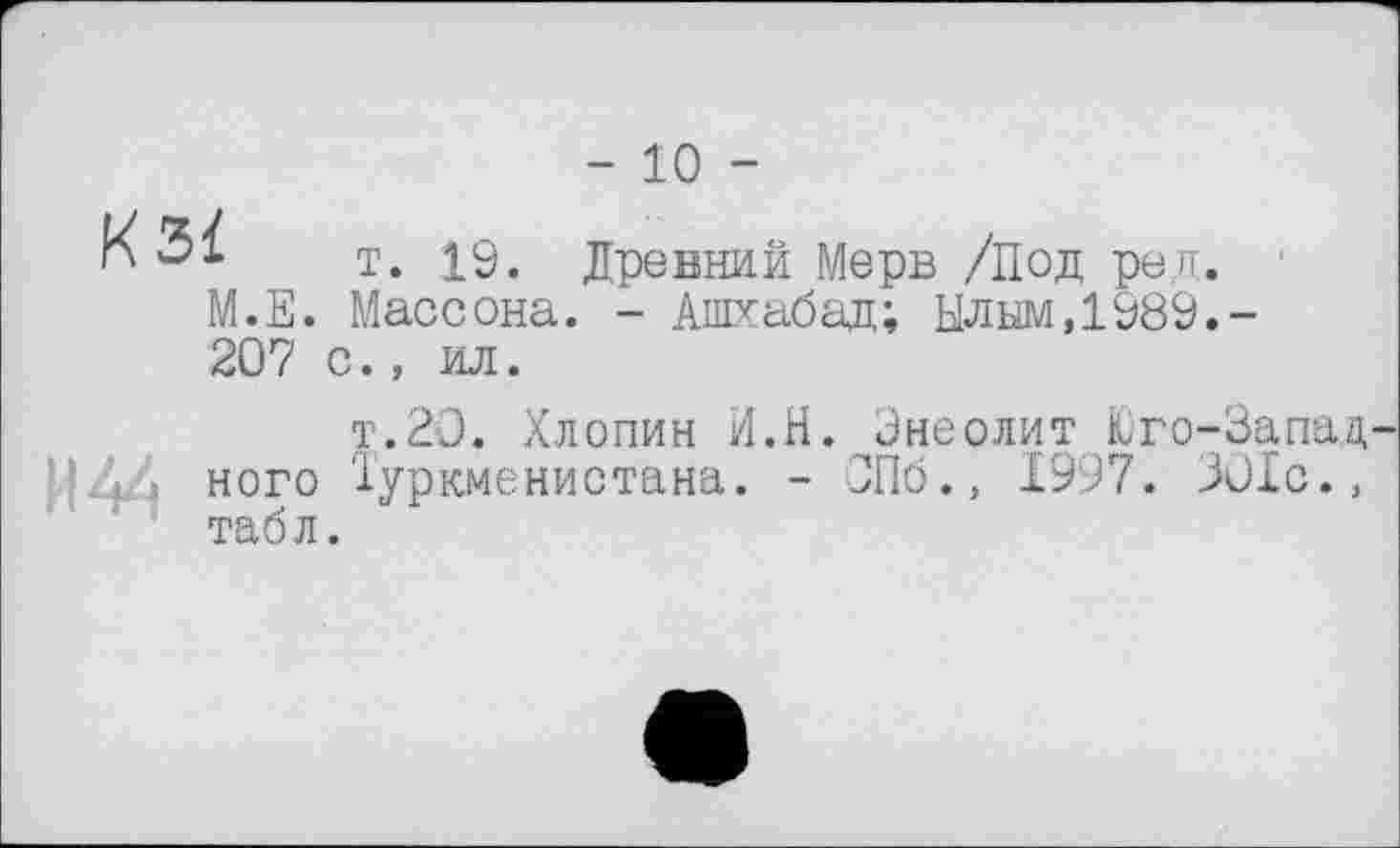 ﻿- 10 -
K 3Ï т. Древний Мерв /Под ред.
М.Е. Массона. - Ашхабад; Ылым,1989.-207 с., ил.
И 44
т.20. Хлопин И.Н. Энеолит Юго-Западного Туркменистана. - СПб., 1997. 301с., табл.